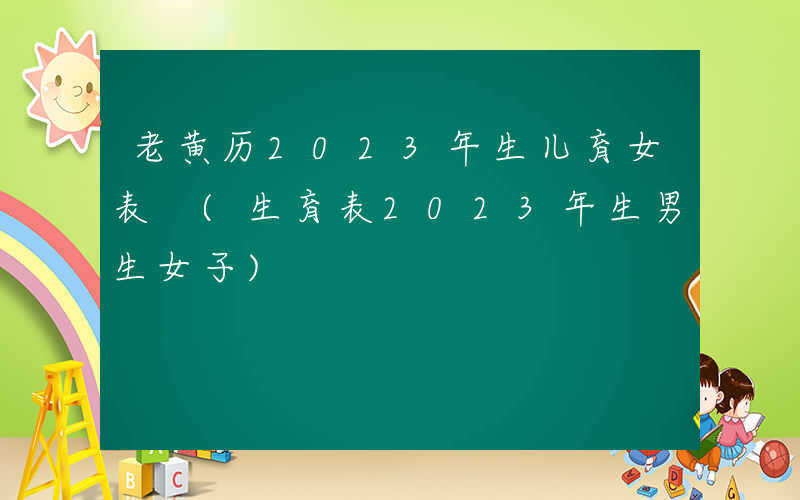 老黄历2023年生儿育女表 (生育表2023年生男生女子)
